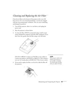 Page 49Maintaining and Transporting the Projector43
Cleaning and Replacing the Air Filter 
Clean the air filter on the bottom of the projector after every 100 
hours of use. If it is not cleaned periodically, it can become clogged 
with dust, preventing proper ventilation. This can cause overheating 
and damage the projector. 
1. Turn off the projector, allow it to cool down, and unplug the 
power cord.
2. Place the projector as shown below.
3. To clean the filter, EPSON recommends using a small vacuum 
cleaner...