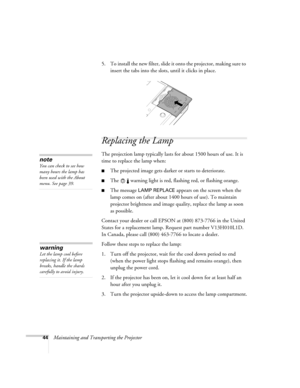 Page 5044Maintaining and Transporting the Projector5. To install the new filter, slide it onto the projector, making sure to 
insert the tabs into the slots, until it clicks in place.
Replacing the Lamp 
The projection lamp typically lasts for about 1500 hours of use. It is 
time to replace the lamp when: 
■The projected image gets darker or starts to deteriorate.
■The   warning light is red, flashing red, or flashing orange. 
■The message LAMP REPLACE appears on the screen when the 
lamp comes on (after about...