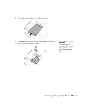 Page 51Maintaining and Transporting the Projector45
4. Use the tab to slide the lamp cover off the projector. 
)
5. Use a screwdriver to loosen the two screws holding the lamp in 
place. (You can’t remove the screws.) caution
Do not touch the glass 
portion of the lamp assembly. 
Touching the glass could 
result in premature lamp 
failure.
52c.book  Page 45  Wednesday, October 9, 2002  2:32 PM 