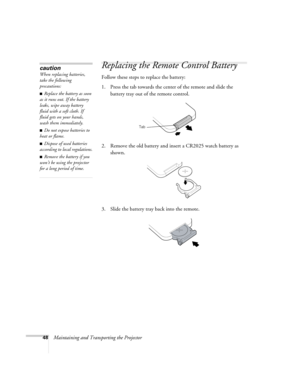 Page 5448Maintaining and Transporting the Projector
Replacing the Remote Control Battery 
Follow these steps to replace the battery:
1. Press the tab towards the center of the remote and slide the 
battery tray out of the remote control.
2. Remove the old battery and insert a CR2025 watch battery as 
shown.
3. Slide the battery tray back into the remote.
caution
When replacing batteries, 
take the following 
precautions:
■Replace the battery as soon 
as it runs out. If the battery 
leaks, wipe away battery...