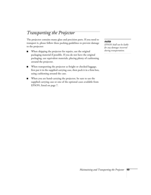 Page 55Maintaining and Transporting the Projector49
Transporting the Projector
The projector contains many glass and precision parts. If you need to 
transport it, please follow these packing guidelines to prevent damage 
to the projector: 
■When shipping the projector for repairs, use the original 
packaging material if possible. If you do not have the original 
packaging, use equivalent materials, placing plenty of cushioning 
around the projector.
■When transporting the projector as freight or checked...