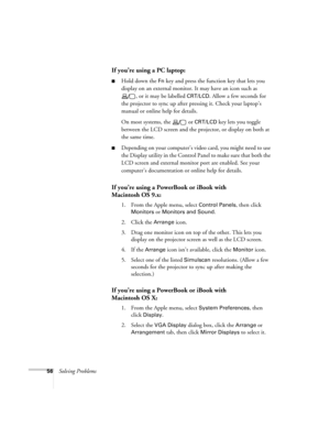 Page 6256Solving Problems
If you’re using a PC laptop:
■Hold down the Fn key and press the function key that lets you 
display on an external monitor. It may have an icon such as 
, or it may be labelled 
CRT/LCD. Allow a few seconds for 
the projector to sync up after pressing it. Check your laptop’s 
manual or online help for details. 
On most systems, the   or 
CRT/LCD key lets you toggle 
between the LCD screen and the projector, or display on both at 
the same time. 
■Depending on your computer’s video...