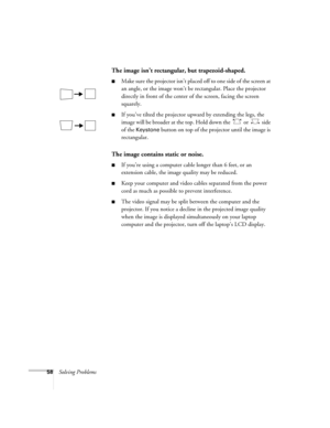 Page 6458Solving Problems
The image isn’t rectangular, but trapezoid-shaped.
■Make sure the projector isn’t placed off to one side of the screen at 
an angle, or the image won’t be rectangular. Place the projector 
directly in front of the center of the screen, facing the screen 
squarely.
■If you’ve tilted the projector upward by extending the legs, the 
image will be broader at the top. Hold down the   or   side 
of the 
Keystone button on top of the projector until the image is 
rectangular.
The image...