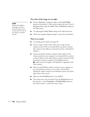 Page 6660Solving Problems
The colors of the image are not right.
■If you’re displaying a computer image, use the Color Mode 
option in the projector’s Video menu to adjust the color. If you’re 
displaying video, adjust the 
Color, Tint, and Gamma settings on 
the Video menu. 
■Try adjusting the Color Temp setting on the Advanced menu.
■Check your computer display settings to correct the color balance. 
There is no sound.
■Try turning up the volume (see page 35). 
■If you’re using a VCR or other video source,...