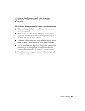 Page 67Solving Problems61
Solving Problems with the Remote 
Control
The projector doesn’t respond to remote control commands.
■Make sure the tape has been removed from the battery tray as 
described on page 28. 
■Make sure you are within 20 feet of the projector, and within 
range of the projector’s front or back sensor (approximately 30° to 
the left or right and 15° above or below).
■The remote control battery may not be installed correctly or may 
be low on power. Change the battery as described on page 48....