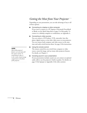 Page 82Welcome
Getting the Most from Your Projector
Depending on your presentation, you can take advantage of any or all 
of these options:
■Connecting to a laptop or other computer
If you want to connect to a PC laptop or Macintosh PowerBook 
or iBook, see the Quick Setup sheet or page 12 of this guide. To 
connect to a desktop computer or workstation, see Appendix A.
■Connecting to video sources
You can connect a DVD player, VCR, camcorder, laser disc 
player, digital camera, or any other video source to...