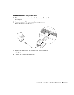 Page 73Appendix A: Connecting to Additional Equipment67
Connecting the Computer Cable 
1. Disconnect the monitor cable from the video port on the back of 
the computer. 
2. Connect one end of the computer cable to the projector’s 
Computer/Component Video port.
3. Connect the other end of the computer cable to the computer’s 
video port.
4. Tighten the screws on the connectors.
52c.book  Page 67  Wednesday, October 9, 2002  2:32 PM 