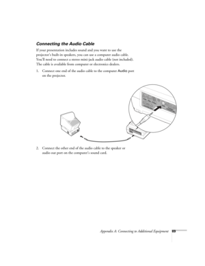 Page 75Appendix A: Connecting to Additional Equipment69
Connecting the Audio Cable
If your presentation includes sound and you want to use the 
projector’s built-in speakers, you can use a computer audio cable. 
You’ll need to connect a stereo mini-jack audio cable (not included). 
The cable is available from computer or electronics dealers.
1. Connect one end of the audio cable to the computer 
Audio port 
on the projector.
   
2. Connect the other end of the audio cable to the speaker or 
audio out port on...