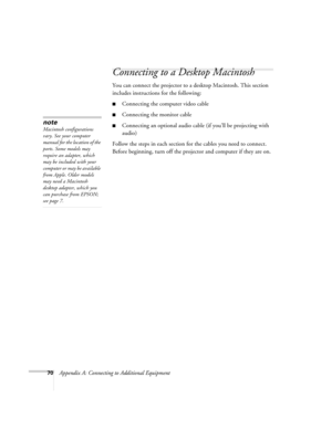 Page 7670Appendix A: Connecting to Additional Equipment
Connecting to a Desktop Macintosh 
You can connect the projector to a desktop Macintosh. This section 
includes instructions for the following:
■Connecting the computer video cable 
■Connecting the monitor cable 
■Connecting an optional audio cable (if you’ll be projecting with 
audio)
Follow the steps in each section for the cables you need to connect. 
Before beginning, turn off the projector and computer if they are on.note
Macintosh configurations...