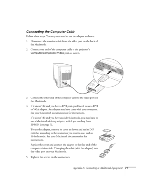 Page 77Appendix A: Connecting to Additional Equipment71
Connecting the Computer Cable
Follow these steps. You may not need to use the adapter as shown.
1. Disconnect the monitor cable from the video port on the back of 
the Macintosh.
2. Connect one end of the computer cable to the projector’s 
Computer/Component Video port, as shown. 
 
3. Connect the other end of the computer cable to the video port on 
the Macintosh. 
4. If it doesn’t fit and you have a DVI port, you’ll need to use a DVI 
to VGA adapter. An...