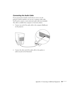 Page 79Appendix A: Connecting to Additional Equipment73
Connecting the Audio Cable
If your presentation includes sound and you want to use the 
projector’s built-in speakers, you can use a computer audio cable. 
You’ll need to connect a stereo mini-jack audio cable (not included). 
The cable is available from computer or electronics dealers.
1. Connect one end of the audio cable to the computer 
Audio port 
on the projector. 
  
2. Connect the other end of the audio cable to the speaker or 
audio-out jack on...