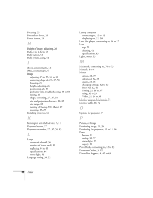 Page 9488Index
Focusing, 25
Foot release levers, 26
Freeze button, 29
H
Height of image, adjusting, 26
Help, 3 to 4, 62 to 63
Help button, 52
Help system, using, 52
I
iBook, connecting to, 12
iMac, connecting to, 6
Image
adjusting, 25 to 27, 34 to 35
correcting shape of, 27, 37, 58
focusing, 25
height, adjusting, 26
positioning, 26, 34
problems with, troubleshooting, 55 to 60
raising, 26
shape, correcting, 27, 37, 58
size and projection distance, 10, 83
size range, 83
turning off (using A/V Mute), 29
zooming,...