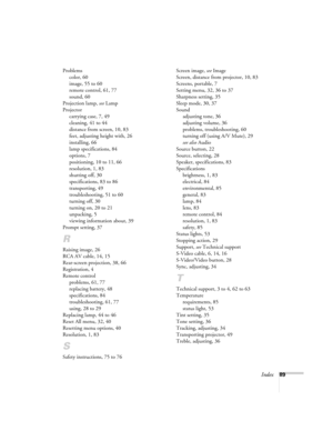 Page 95Index89 Problems
color, 60
image, 55 to 60
remote control, 61, 77
sound, 60
Projection lamp, 
see Lamp
Projector
carrying case, 7, 49
cleaning, 41 to 44
distance from screen, 10, 83
feet, adjusting height with, 26
installing, 66
lamp specifications, 84
options, 7
positioning, 10 to 11, 66
resolution, 1, 83
shutting off, 30
specifications, 83 to 86
transporting, 49
troubleshooting, 51 to 60
turning off, 30
turning on, 20 to 21
unpacking, 5
viewing information about, 39
Prompt setting, 37
R
Raising image,...