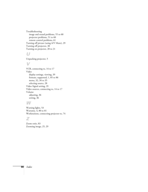 Page 9690Index
Troubleshooting
image and sound problems, 55 to 60
projector problems, 51 to 60
remote control problems, 61
Turning off picture (using A/V Mute), 29
Turning off projector, 30
Turning on projector, 20 to 21
U
Unpacking projector, 5
V
VCR, connecting to, 14 to 17
Video
display settings, viewing, 39
formats, supported, 1, 85 to 86
menu, 32, 34 to 35
selecting source, 28
Video Signal setting, 35
Video sources, connecting to, 14 to 17
Volume
adjusting, 36
setting, 36
W
Warning lights, 53
Warranty, 4,...