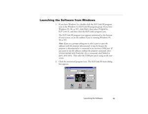 Page 103Launching the Software
95
Launching the Software from Windows
1. If you have Windows 3.x, double-click the ELP Link III program 
icon in the Windows 3.x ELP Link III program group. If you have 
Windows 95, 98, or NT, click Start, then select Programs, 
ELP Link III, and then click the ELP Link3 program icon.
The ELP Link III program icon appears minimized at the bottom 
of your screen, or on the taskbar if you’re running Windows 95, 
98 or NT.
Note: If you see a prompt asking you to select a port or open...