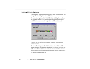 Page 1084  •  Using the ELP Link III Software             100
Setting Effects Options
Once you have assigned functions to one or more Effects buttons, you 
can specify detailed options for each function.
To set detailed options, click Detail Setting. A dialog box similar to 
the following appears. (The options and tabs displayed depend on 
which functions are currently assigned to the Effects buttons.) 
Click the tab for the function you want to adjust, then make any 
settings you wish.
To test each setting,...