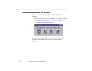 Page 1124  •  Using the ELP Link III Software             104
Displaying the Projector Set Window
Follow these steps to display the Projector Setting window from 
Windows:
1. Display the ELP Link III main dialog box. See page 95 for details.
2. Select the Projector Setting icon at the bottom of the screen. 
The Projector Setting window appears:
 Note: See “Launching the Software on a Macintosh” on page 96 for 
information about displaying the Projector Setting window on a 
Macintosh.
5300.book  Page 104...