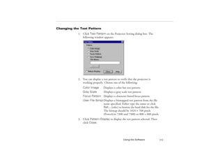 Page 119Using the Software
111
Changing the Test Pattern 
1. Click Test Pattern on the Projector Setting dialog box. The 
following window appears:
2. You can display a test pattern to verify that the projector is 
working properly. Choose one of the following: 
Color ImageDisplays a color bar test pattern.
Gray ScaleDisplays a gray scale test pattern.
Focus Pattern  Displays a character-based focus pattern.
User File (bmp)Displays a bitmapped test pattern from the file
  name specified. Either type the name or...