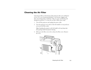 Page 127Cleaning the Air Filter
119
Cleaning the Air Filter 
Clean the air filter at the bottom of the projector after every 100 hours 
of use. If it is not cleaned periodically, it can become clogged with 
dust, preventing proper ventilation. This can cause overheating and 
damage the projector. To clean the air filter, follow these steps:
1. Turn off the projector and unplug the power cable.
2. Turn the projector on its side so that the handle is on top and you 
can access the filter easily.
Note: Standing the...