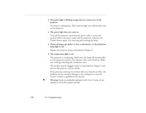 Page 1366  •  Troubleshooting             128
w
The power light is flashing orange and you cannot turn on the 
projector.
The lamp is cooling down. Wait until the light turns off and then turn 
on the projector.
w
The power light does not come on.
Turn off the projector, check that the power cable is connected 
securely both at the power outlet and the projector, and press the 
Power button again. Try removing and reseating the lamp.
w
Projected images get darker or start to deteriorate, or the projection 
lamp...