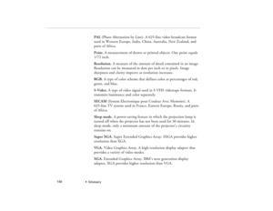 Page 148  •  Glossary             140
PAL (Phase Alternation by Line). A 625-line video broadcast format 
used in Western Europe, India, China, Australia, New Zealand, and 
parts of Africa.
Point. A measurement of drawn or printed objects. One point equals 
1/72 inch.
Resolution. A measure of the amount of detail contained in an image. 
Resolution can be measured in dots per inch or in pixels. Image 
sharpness and clarity improve as resolution increases.
RGB. A type of color scheme that defines color as...