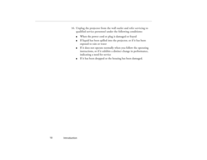 Page 18Introduction  10
16. Unplug the projector from the wall outlet and refer servicing to 
qualified service personnel under the following conditions:
l
When the power cord or plug is damaged or frayed
l
If liquid has been spilled into the projector, or if it has been 
exposed to rain or water
l
If it does not operate normally when you follow the operating 
instructions, or if it exhibits a distinct change in performance, 
indicating a need for service
l
If it has been dropped or the housing has been...