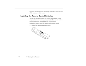 Page 241  •  Setting Up the Projector             16
Be sure to place the projector on a sturdy, level surface within five feet 
of the computer or video source.
Installing the Remote Control Batteries
You can use the remote control as a wireless mouse instead of your 
computer’s mouse to control your presentation. You can also use it to 
control the projector menus and use the Effects buttons. 
Follow these steps to install the batteries in the remote control:
1. Slide off the battery compartment cover....