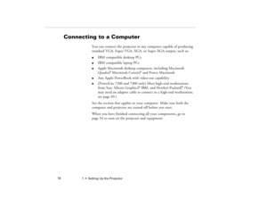 Page 261  •  Setting Up the Projector             18
Connecting to a Computer
You can connect the projector to any computer capable of producing 
standard VGA, Super VGA, XGA, or Super XGA output, such as: l
IBM compatible desktop PCs 
l
IBM compatible laptop PCs 
l
Apple Macintosh desktop computers, including Macintosh 
Quadra,
® Macintosh Centris,
® and Power Macintosh
l
Any Apple PowerBook with video-out capability 
l
(PowerLite 7200 and 7300 only) Most high-end workstations 
from Sun, Silicon Graphics,
®...