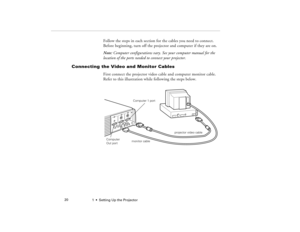 Page 281  •  Setting Up the Projector             20
Follow the steps in each section for the cables you need to connect. 
Before beginning, turn off the projector and computer if they are on.
Note: Computer configurations vary. See your computer manual for the 
location of the ports needed to connect your projector.
Connecting the Video and Monitor Cables
First connect the projector video cable and computer monitor cable. 
Refer to this illustration while following the steps below.
Computer 1 portmonitor...