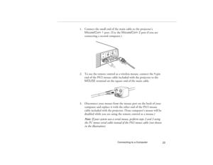 Page 31Connecting to a Computer
23
1. Connect the small end of the main cable to the projector’s 
Mouse/Com 1 port. (Use the Mouse/Com 2 port if you are 
connecting a second computer.)
2. To use the remote control as a wireless mouse, connect the 9-pin 
end of the PS/2 mouse cable included with the projector to the 
MOUSE terminal on the square end of the main cable.
3. Disconnect your mouse from the mouse port on the back of your 
computer and replace it with the other end of the PS/2 mouse 
cable included...