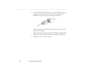 Page 321  •  Setting Up the Projector             24
4. To use the ELP Link III software or to use the Effects buttons on 
the remote control, connect one end of the serial cable to the 
SERIAL terminal on the square end of the main cable. 
Connect the other end of the serial cable to the serial port on the 
back of your computer.
Note: You will not be able to use ELP Link III software if your system 
has only one serial port that is being used to support a serial mouse.
5. Tighten the screws on all...