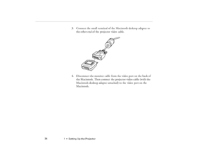 Page 421  •  Setting Up the Projector             34
3. Connect the small terminal of the Macintosh desktop adapter to 
the other end of the projector video cable.
4. Disconnect the monitor cable from the video port on the back of 
the Macintosh. Then connect the projector video cable (with the 
Macintosh desktop adapter attached) to the video port on the 
Macintosh. 
5300.book  Page 34  Tuesday, April 13, 1999  4:19 PM 