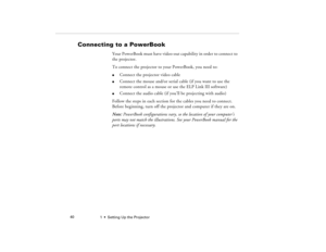 Page 481  •  Setting Up the Projector             40
Connecting to a PowerBook 
Your PowerBook must have video-out capability in order to connect to 
the projector. 
To connect the projector to your PowerBook, you need to:l
Connect the projector video cable
l
Connect the mouse and/or serial cable (if you want to use the 
remote control as a mouse or use the ELP Link III software)
l
Connect the audio cable (if you’ll be projecting with audio)
Follow the steps in each section for the cables you need to connect....