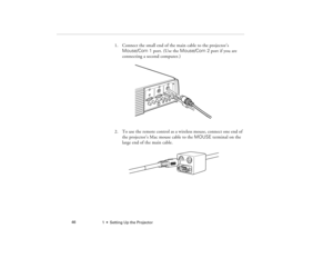 Page 541  •  Setting Up the Projector             46
1. Connect the small end of the main cable to the projector’s 
Mouse/Com 1 port. (Use the Mouse/Com 2 port if you are 
connecting a second computer.)
2. To use the remote control as a wireless mouse, connect one end of 
the projector’s Mac mouse cable to the MOUSE terminal on the 
large end of the main cable.
5300.book  Page 46  Tuesday, April 13, 1999  4:19 PM 