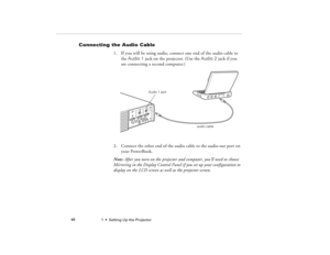 Page 561  •  Setting Up the Projector             48
Connecting the Audio Cable
1. If you will be using audio, connect one end of the audio cable to 
the Audio 1 jack on the projector. (Use the Audio 2 jack if you 
are connecting a second computer.) 
2. Connect the other end of the audio cable to the audio-out port on 
your PowerBook. 
Note: After you turn on the projector and computer, you’ll need to choose 
Mirroring in the Display Control Panel if you set up your configuration to 
display on the LCD screen...