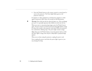 Page 641  •  Setting Up the Projector             56
4. Press the Power button on the remote control or control panel to 
turn on the projector. The Power light flashes green as the 
projector warms up.
If computer or video equipment is attached, the computer or video 
signal is projected. Allow about 30 seconds for full illumination.
F
Warning: Never look into the lens when the lamp is on. This can damage 
your eyes. It is especially important that children not look into the lens.
When you want to stop...