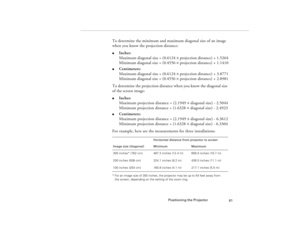 Page 69Positioning the Projector
61
To determine the minimum and maximum diagonal size of an image 
when you know the projection distance:l
Inches:
Maximum diagonal size = (0.6124 ´ projection distance) + 1.5264
Minimum diagonal size = (0.4556 ´ projection distance) + 1.1410
l
Centimeters:
Maximum diagonal size = (0.6124 ´ projection distance) + 3.8771
Minimum diagonal size = (0.4556 ´ projection distance) + 2.8981
To determine the projection distance when you know the diagonal size 
of the screen image:
l...