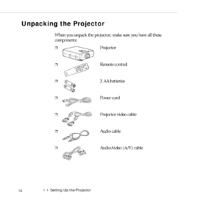 Page 221  •  Setting Up the Projector
 14
Unpacking the Projector
When you unpack the projector, make sure you have all these 
components:
❐Projector
❐Remote control
❐2 AA batteries
❐Power cord
❐Projector video cable
❐Audio cable
❐Audio/video (A/V) cable
Pow
er
FreezeA
/V
 M
u
teE
-Zo
o
mR/C ON
OFF315
24EnterEsc 