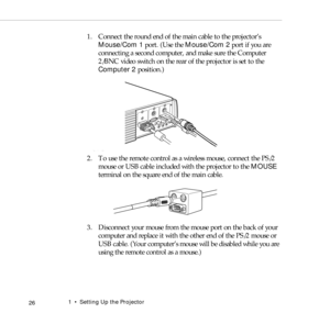 Page 341    Setting Up the Projector
 26
1. Connect the round end of the main cable to the projector’s 
Mouse/Com 1 port. (Use the Mouse/Com 2 port if you are 
connecting a second computer, and make sure the Computer 
2/BNC video switch on the rear of the projector is set to the 
Computer 2 position.)
2. To use the remote control as a wireless mouse, connect the PS/2 
mouse or USB cable included with the projector to the MOUSE 
terminal on the square end of the main cable.
3. Disconnect your mouse from the...