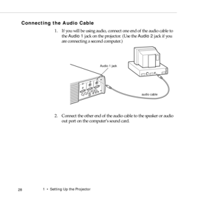 Page 361    Setting Up the Projector
 28
Connecting the Audio Cable
1. If you will be using audio, connect one end of the audio cable to 
the Audio 1 jack on the projector. (Use the Audio 2 jack if you 
are connecting a second computer.)   
2. Connect the other end of the audio cable to the speaker or audio 
out port on the computer’s sound card. 
audio cable Audio 1 jack 