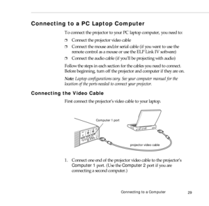 Page 37Connecting to a Computer
29
Connecting to a PC Laptop Computer 
To connect the projector to your PC laptop computer, you need to:
❐Connect the projector video cable
❐Connect the mouse and/or serial cable (if you want to use the 
remote control as a mouse or use the ELP Link IV software)
❐Connect the audio cable (if you’ll be projecting with audio)
Follow the steps in each section for the cables you need to connect. 
Before beginning, turn off the projector and computer if they are on.
Note: Laptop...