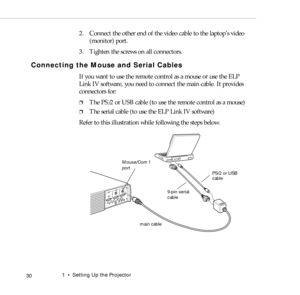 Page 381    Setting Up the Projector
 30
2. Connect the other end of the video cable to the laptop’s video 
(monitor) port.
3. Tighten the screws on all connectors.
Connecting the Mouse and Serial Cables
If you want to use the remote control as a mouse or use the ELP 
Link IV software, you need to connect the main cable. It provides 
connectors for:
❐The PS/2 or USB cable (to use the remote control as a mouse)
❐The serial cable (to use the ELP Link IV software)
Refer to this illustration while following the...
