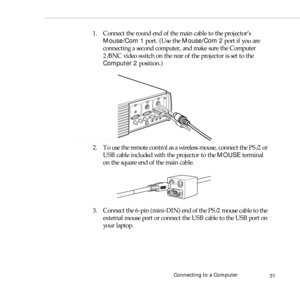 Page 39Connecting to a Computer
31
1. Connect the round end of the main cable to the projector’s 
Mouse/Com 1 port. (Use the Mouse/Com 2 port if you are 
connecting a second computer, and make sure the Computer 
2/BNC video switch on the rear of the projector is set to the 
Computer 2 position.)
2. To use the remote control as a wireless mouse, connect the PS/2 or 
USB cable included with the projector to the MOUSE terminal 
on the square end of the main cable. 
3. Connect the 6-pin (mini-DIN) end of the PS/2...