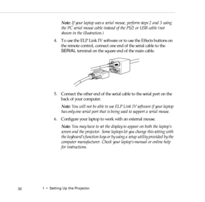 Page 401    Setting Up the Projector
 32
Note: If your laptop uses a serial mouse, perform steps 2 and 3 using 
the PC serial mouse cable instead of the PS/2 or USB cable (not 
shown in the illustration.) 
4. To use the ELP Link IV software or to use the Effects buttons on 
the remote control, connect one end of the serial cable to the 
SERIAL terminal on the square end of the main cable. 
5. Connect the other end of the serial cable to the serial port on the 
back of your computer.
Note: You will not be able...