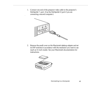 Page 53Connecting to a Computer
45
1. Connect one end of the projector video cable to the projector’s 
Computer 1 port. (Use the Computer 2 port if you are 
connecting a second computer.)
2. Remove the small cover on the Macintosh desktop adapter and set 
its DIP switches in accordance with the resolution you want to use 
(such as 16-inch mode). See your Macintosh documentation for 
instructions. 