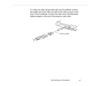 Page 55Connecting to a Computer
47
If a video-out cable was provided with your PowerBook, connect 
the smaller end of the video-out cable to the video-out port on the 
back of the PowerBook. Connect the other end to the Macintosh 
desktop adapter on the end of the projector video cable.
video-out cable 