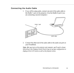 Page 59Connecting to a Computer
51
Connecting the Audio Cable
1. If you will be using audio, connect one end of the audio cable to 
the Audio 1 jack on the projector. (Use the Audio 2 jack if you 
are connecting a second computer.) 
2. Connect the other end of the audio cable to the audio-out port on 
your PowerBook. 
Note: After you turn on the projector and computer, you’ll need to choose 
Mirroring in the Display Control Panel if you set up your configuration to 
display on the LCD screen as well as the...