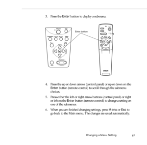 Page 95Changing a Menu Setting
87
3. Press the Enter button to display a submenu. 
4. Press the up or down arrows (control panel) or up or down on the 
Enter button (remote control) to scroll through the submenu 
choices.
5. Press either the left or right arrow buttons (control panel) or right 
or left on the Enter button (remote control) to change a setting on 
one of the submenus.
6. When you are finished changing settings, press Menu or Esc to 
go back to the Main menu. The changes are saved automatically....