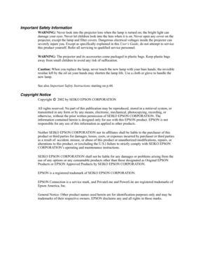 Page 2Important Safety Information
WARNING: Never look into the projector lens when the lamp is turned on; the bright light can 
damage your eyes. Never let children look into the lens when it is on. Never open any cover on the 
projector, except the lamp and filter covers. Dangerous electrical voltages inside the projector can 
severely injure you. Except as specifically explained in this User’s Guide, do not attempt to service 
this product yourself. Refer all servicing to qualified service personnel....