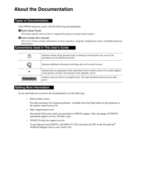 Page 3About the Documentation
Your EPSON projector comes with the following documentation.
Quick Setup Poster
This poster quickly tells you how to unpack the projector and get started using it.
User’s Guide (this manual)
This User’s Guide contains information on basic operation, using the configuration menus, troubleshooting and 
maintenance.
If you need help not covered in the documentation, try the following: 
• Built-in help system
Provides assistance for common problems. Available from the Help button on...